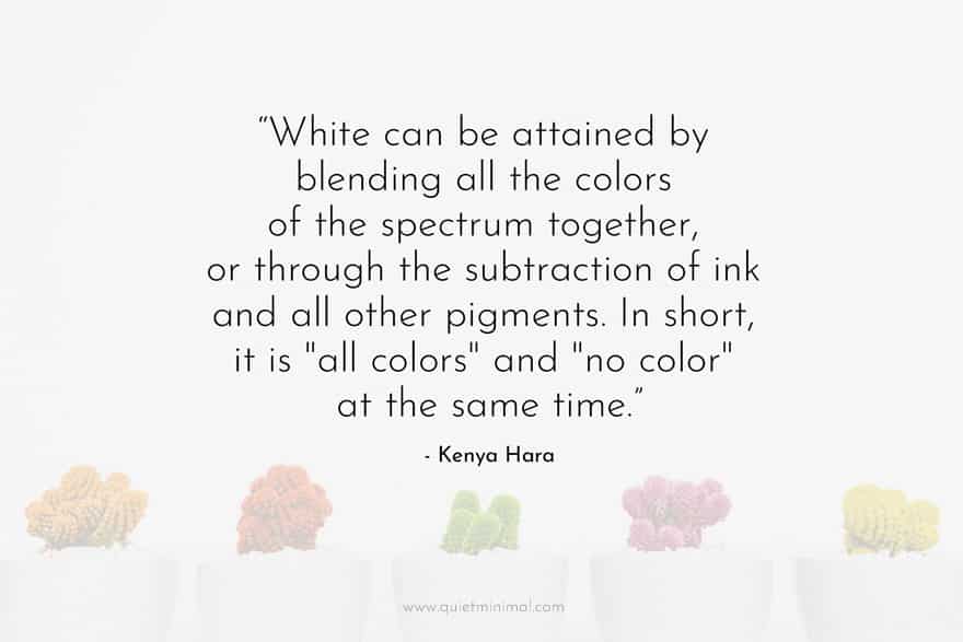 “White can be attained by blending all the colors of the spectrum together, or through the subtraction of ink and all other pigments. In short, it is "all colors" and "no color" at the same time.” ― Kenya Hara
